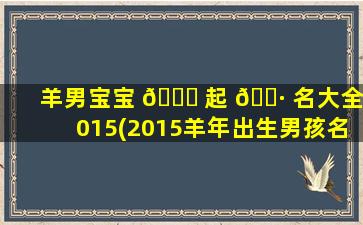 羊男宝宝 💐 起 🌷 名大全2015(2015羊年出生男孩名字)